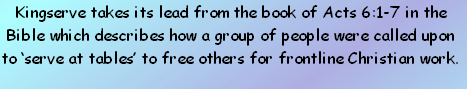 Kingserve takes its lead from the book of Acts 6:1-7 in the Bible which describes how a group of people were called upon to ‘serve at tables’ to free others for frontline Christian work. 